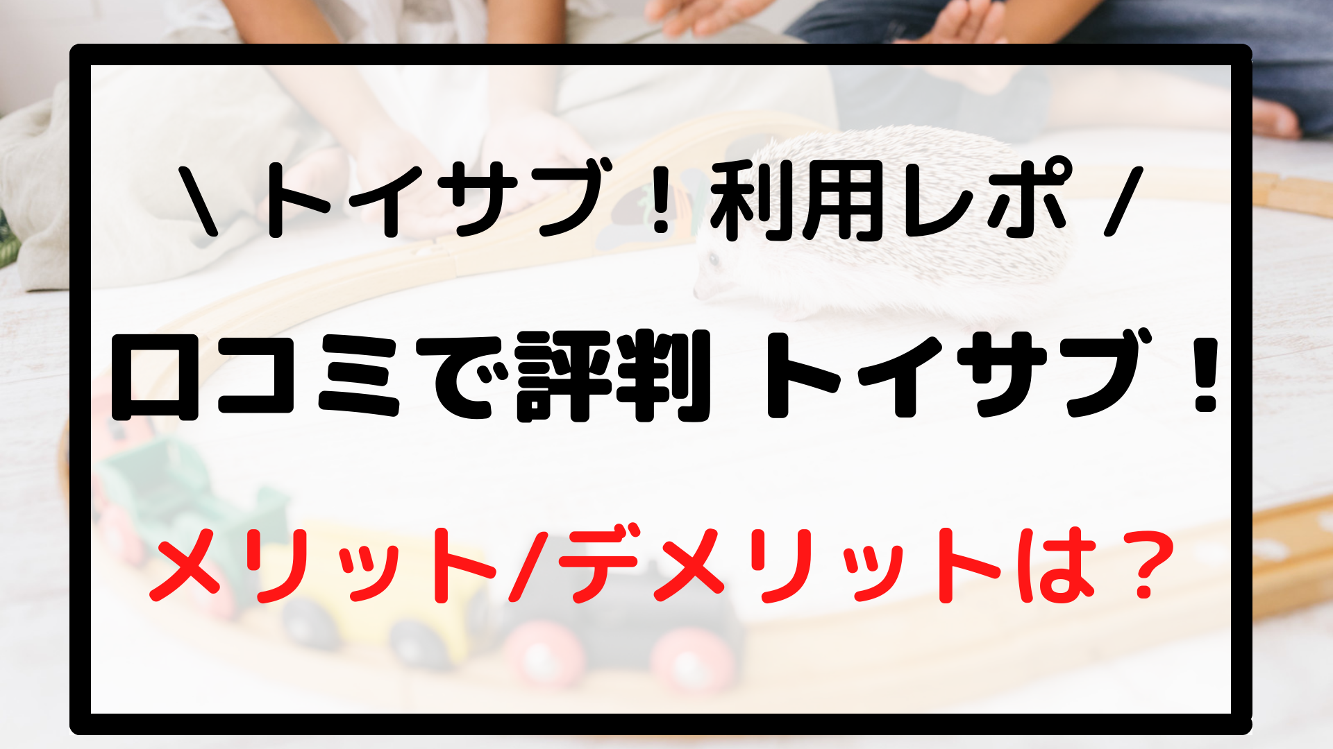 【トイサブ利用レポ】口コミで評判のトイサブのメリット/デメリット